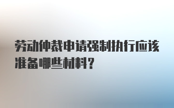 劳动仲裁申请强制执行应该准备哪些材料？