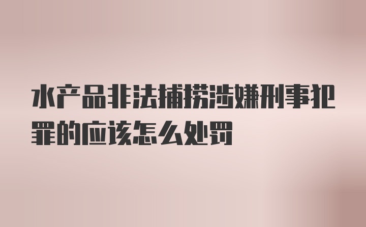 水产品非法捕捞涉嫌刑事犯罪的应该怎么处罚