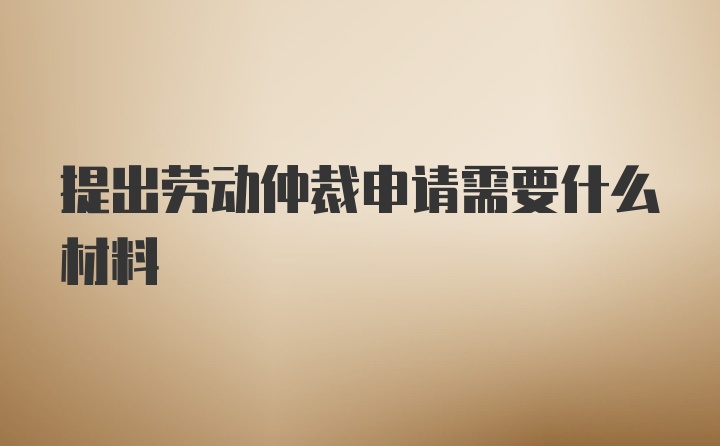 提出劳动仲裁申请需要什么材料