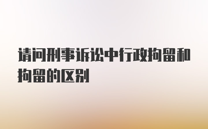 请问刑事诉讼中行政拘留和拘留的区别