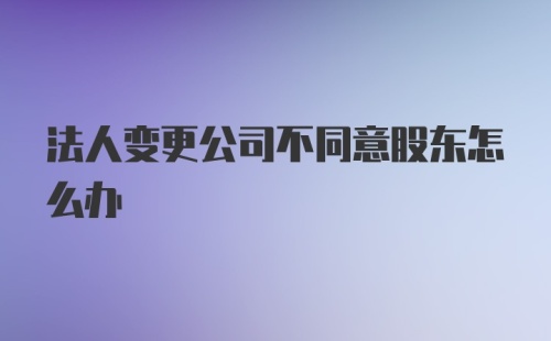 法人变更公司不同意股东怎么办