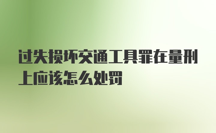 过失损坏交通工具罪在量刑上应该怎么处罚