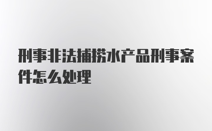 刑事非法捕捞水产品刑事案件怎么处理