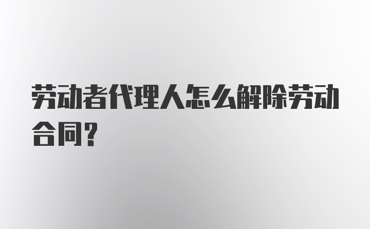 劳动者代理人怎么解除劳动合同？