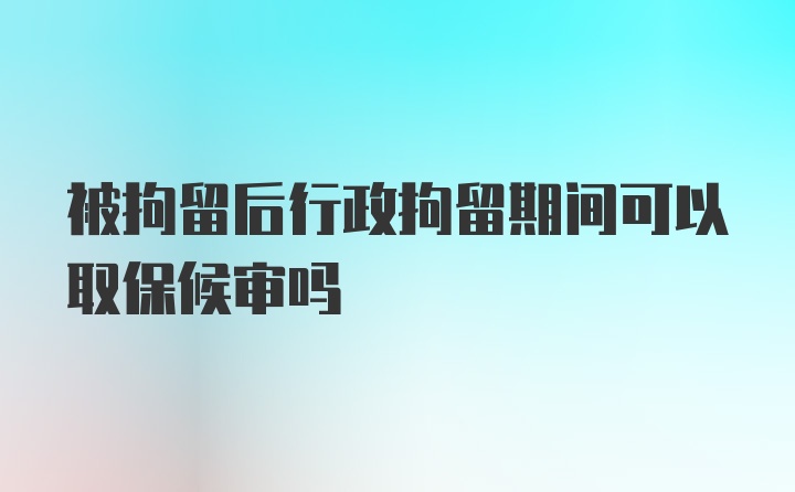 被拘留后行政拘留期间可以取保候审吗