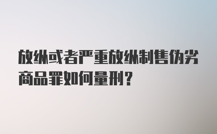 放纵或者严重放纵制售伪劣商品罪如何量刑？