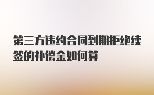 第三方违约合同到期拒绝续签的补偿金如何算