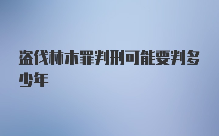 盗伐林木罪判刑可能要判多少年