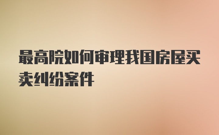 最高院如何审理我国房屋买卖纠纷案件