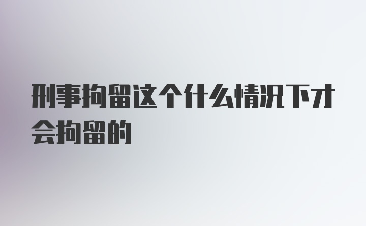 刑事拘留这个什么情况下才会拘留的