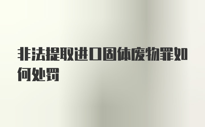 非法提取进口固体废物罪如何处罚