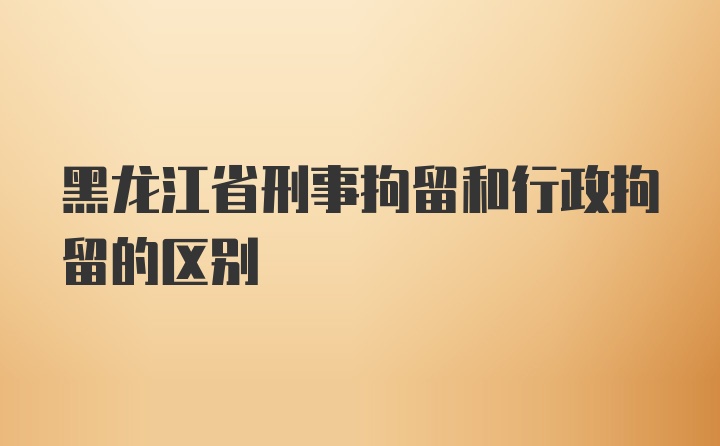 黑龙江省刑事拘留和行政拘留的区别