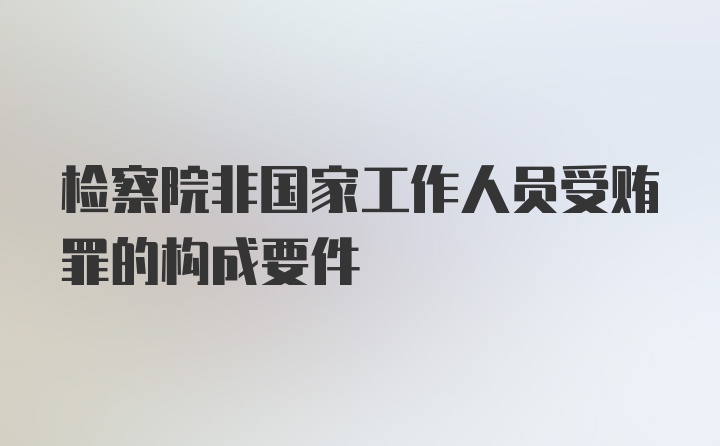 检察院非国家工作人员受贿罪的构成要件