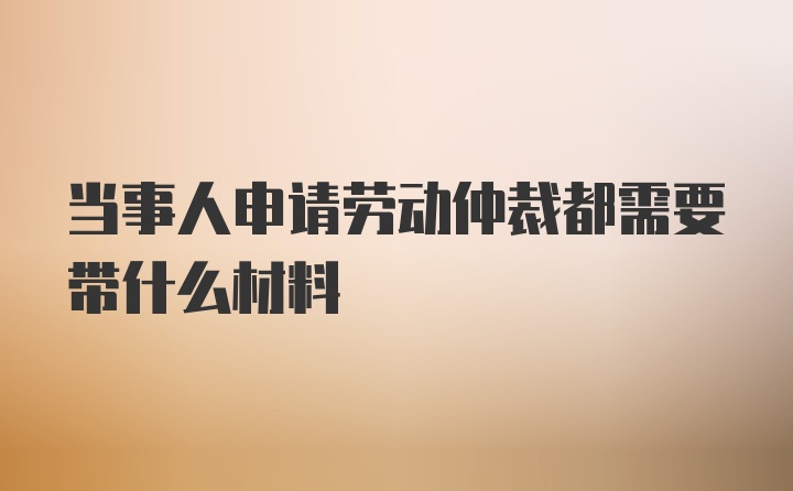 当事人申请劳动仲裁都需要带什么材料