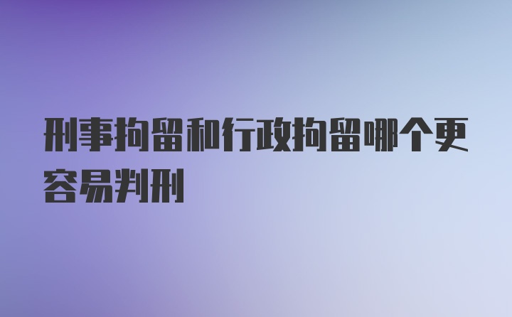 刑事拘留和行政拘留哪个更容易判刑