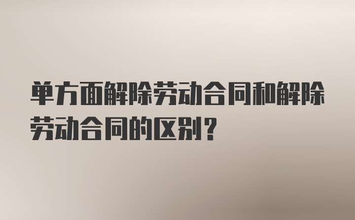 单方面解除劳动合同和解除劳动合同的区别？