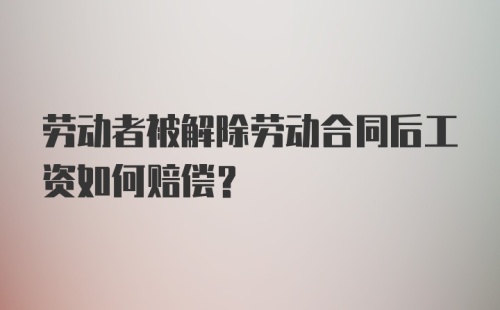 劳动者被解除劳动合同后工资如何赔偿？