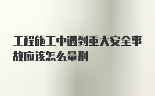 工程施工中遇到重大安全事故应该怎么量刑