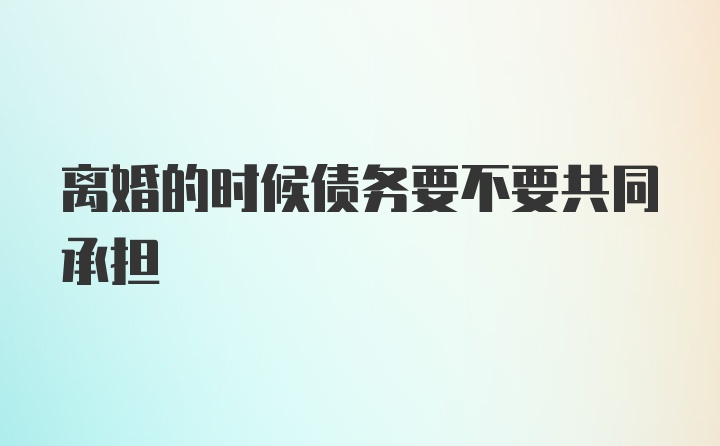 离婚的时候债务要不要共同承担