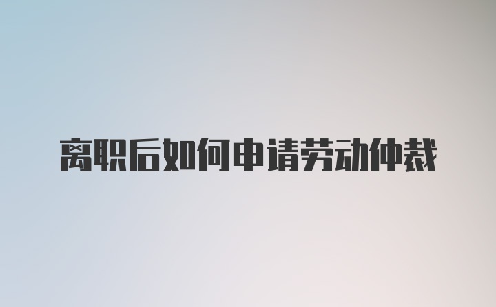 离职后如何申请劳动仲裁