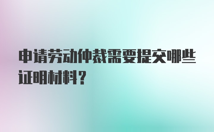 申请劳动仲裁需要提交哪些证明材料？