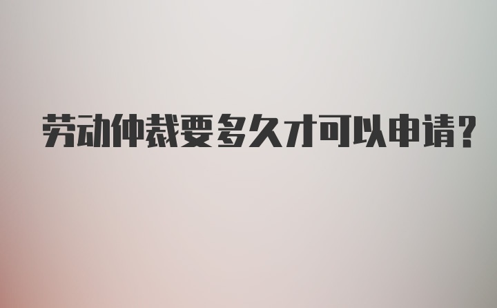 劳动仲裁要多久才可以申请？