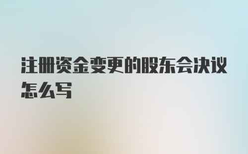 注册资金变更的股东会决议怎么写