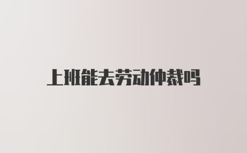 上班能去劳动仲裁吗