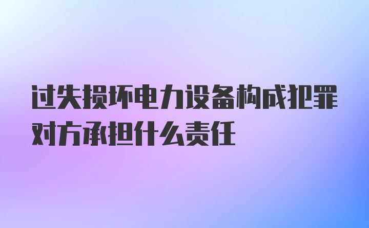 过失损坏电力设备构成犯罪对方承担什么责任