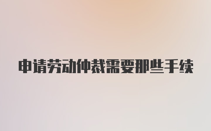 申请劳动仲裁需要那些手续