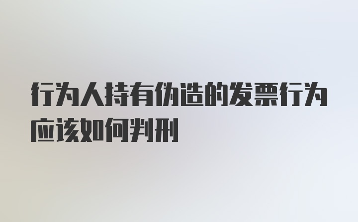 行为人持有伪造的发票行为应该如何判刑