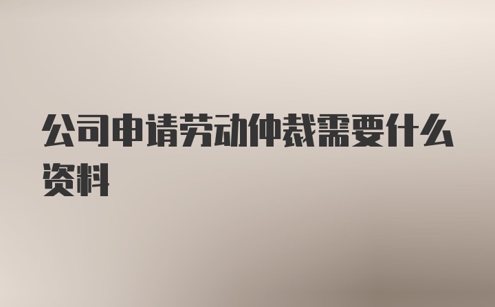 公司申请劳动仲裁需要什么资料