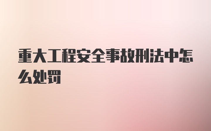 重大工程安全事故刑法中怎么处罚