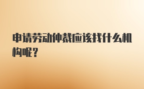 申请劳动仲裁应该找什么机构呢？