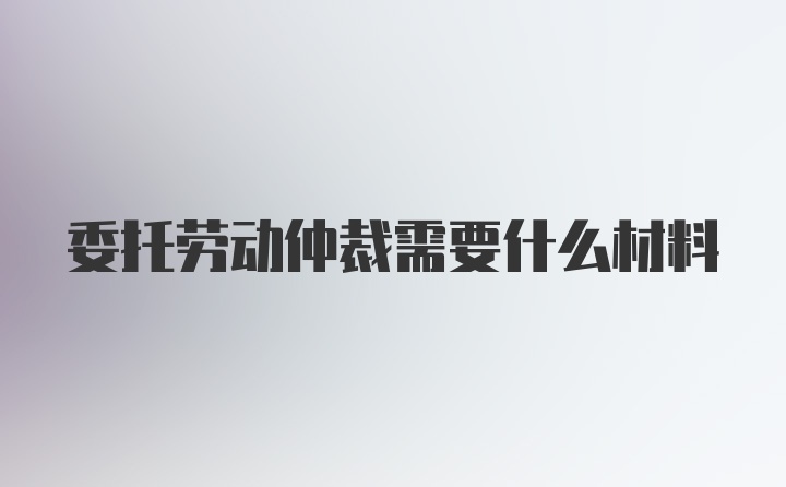 委托劳动仲裁需要什么材料