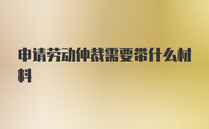 申请劳动仲裁需要带什么材料