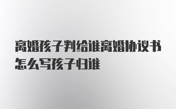 离婚孩子判给谁离婚协议书怎么写孩子归谁