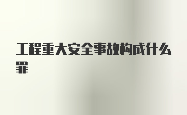 工程重大安全事故构成什么罪