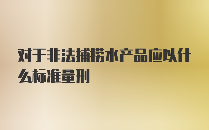 对于非法捕捞水产品应以什么标准量刑