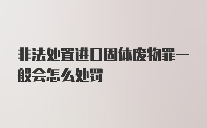 非法处置进口固体废物罪一般会怎么处罚