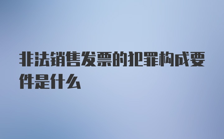 非法销售发票的犯罪构成要件是什么