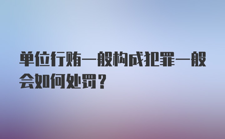 单位行贿一般构成犯罪一般会如何处罚？