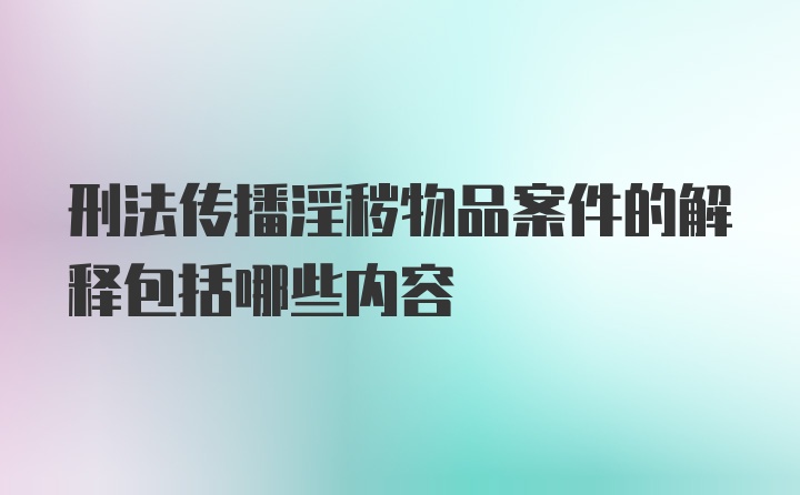 刑法传播淫秽物品案件的解释包括哪些内容