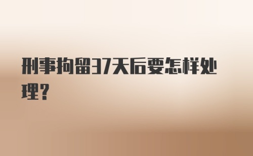 刑事拘留37天后要怎样处理？