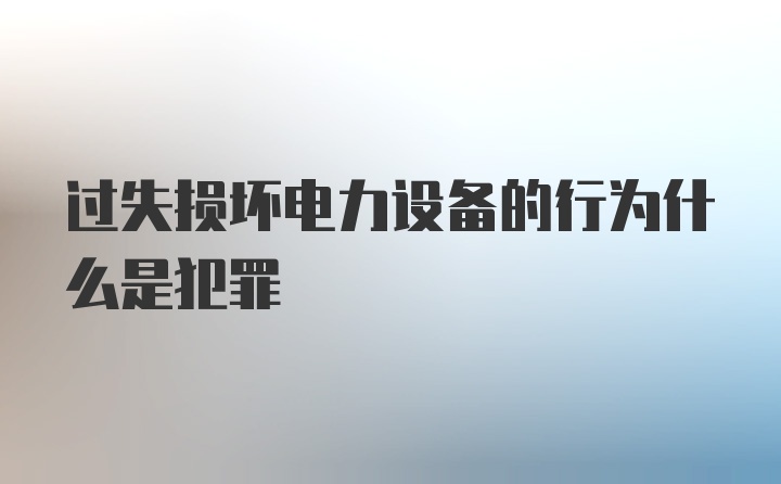 过失损坏电力设备的行为什么是犯罪