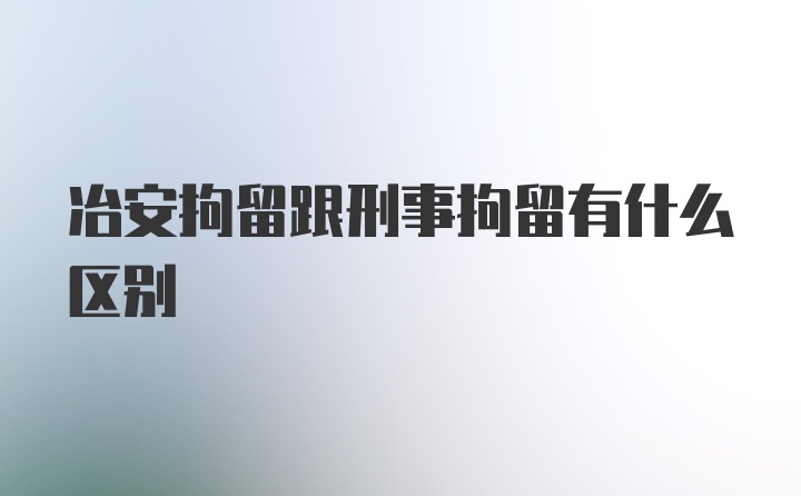 冶安拘留跟刑事拘留有什么区别