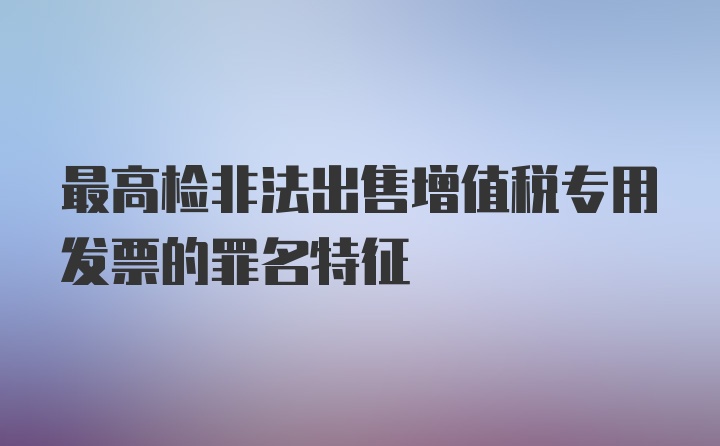 最高检非法出售增值税专用发票的罪名特征