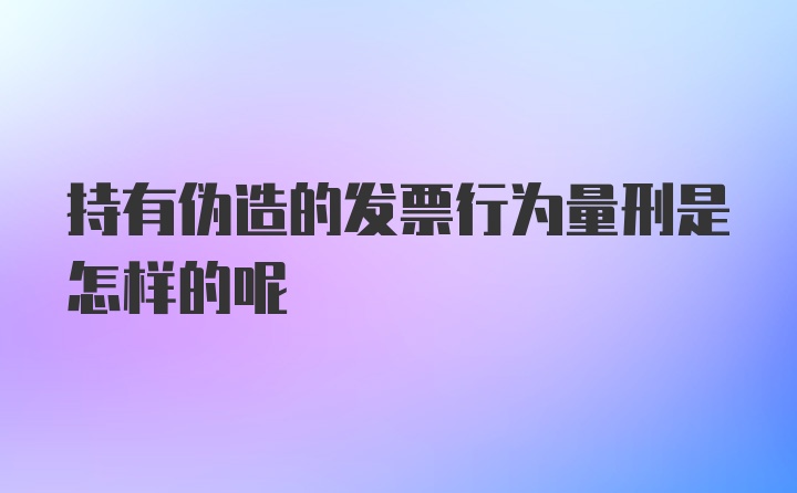 持有伪造的发票行为量刑是怎样的呢