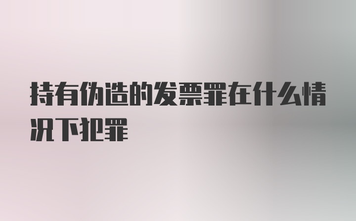 持有伪造的发票罪在什么情况下犯罪