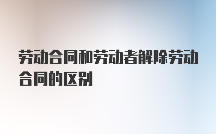 劳动合同和劳动者解除劳动合同的区别